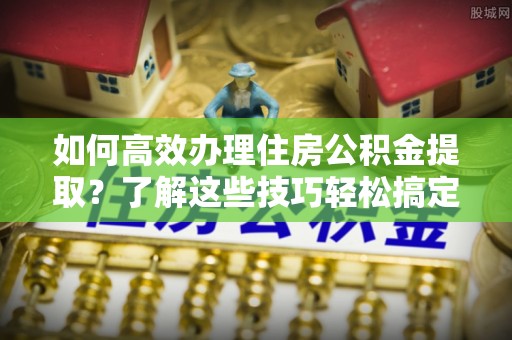 义竹如何高效办理住房公积金提取？了解这些技巧轻松搞定
