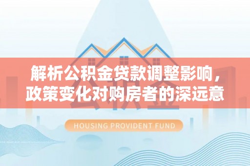 义竹解析公积金贷款调整影响，政策变化对购房者的深远意义