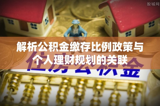 义竹解析公积金缴存比例政策与个人理财规划的关联