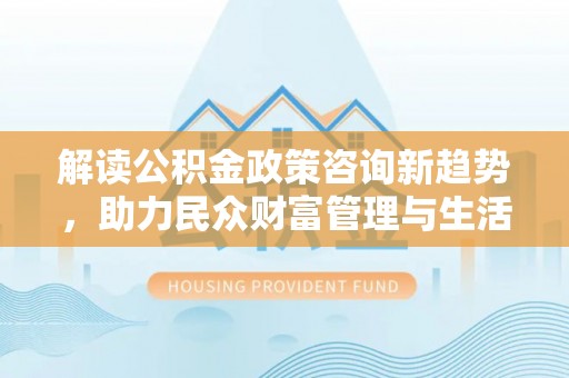 义竹解读公积金政策咨询新趋势，助力民众财富管理与生活规划