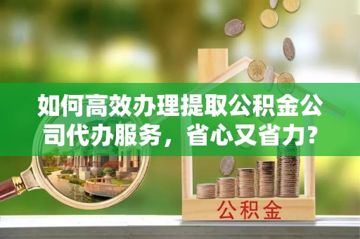 义竹如何高效办理提取公积金公司代办服务，省心又省力？