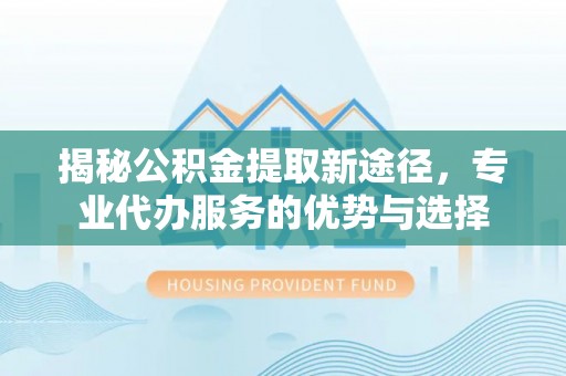 义竹揭秘公积金提取新途径，专业代办服务的优势与选择