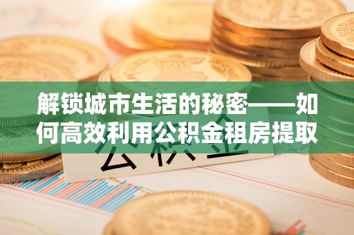 义竹解锁城市生活的秘密——如何高效利用公积金租房提取政策优化居住体验