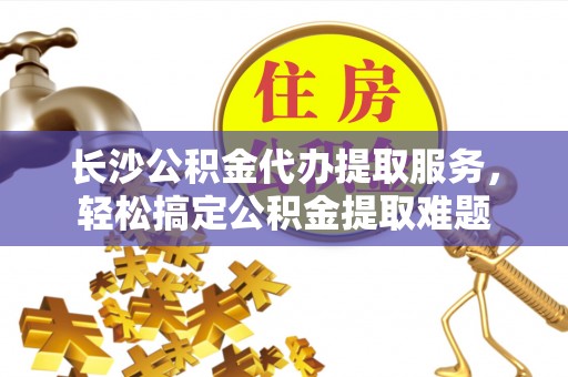 义竹长沙公积金代办提取服务，轻松搞定公积金提取难题