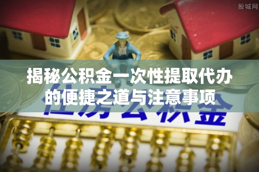 义竹揭秘公积金一次性提取代办的便捷之道与注意事项