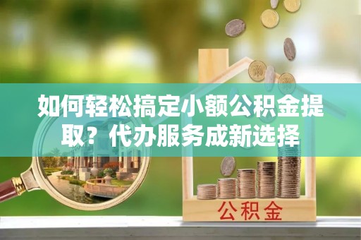义竹如何轻松搞定小额公积金提取？代办服务成新选择