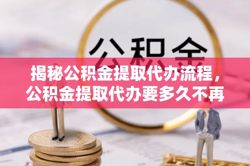 义竹揭秘公积金提取代办流程，公积金提取代办要多久不再是谜题