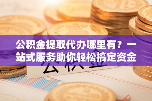 义竹公积金提取代办哪里有？一站式服务助你轻松搞定资金难题