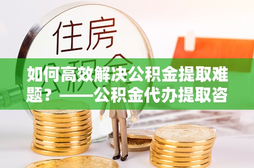 义竹如何高效解决公积金提取难题？——公积金代办提取咨询服务全解析