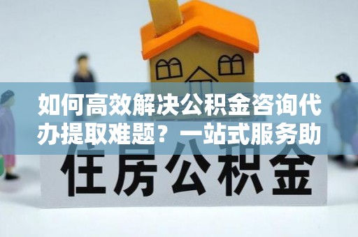 义竹如何高效解决公积金咨询代办提取难题？一站式服务助您轻松搞定