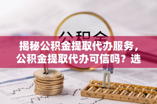 义竹揭秘公积金提取代办服务，公积金提取代办可信吗？选择前你需要知道的真相