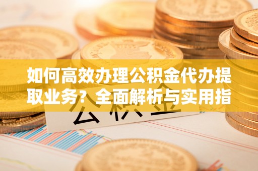 义竹如何高效办理公积金代办提取业务？全面解析与实用指南