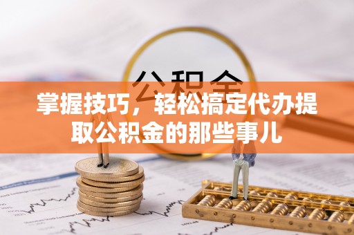 义竹掌握技巧，轻松搞定代办提取公积金的那些事儿