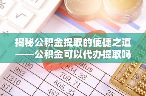 义竹揭秘公积金提取的便捷之道——公积金可以代办提取吗？