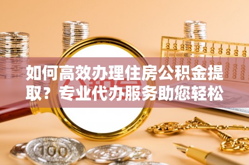 义竹如何高效办理住房公积金提取？专业代办服务助您轻松搞定