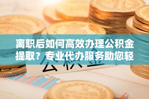 义竹离职后如何高效办理公积金提取？专业代办服务助您轻松搞定