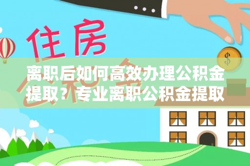 义竹离职后如何高效办理公积金提取？专业离职公积金提取代办服务指南