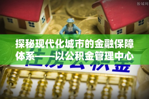 义竹探秘现代化城市的金融保障体系——以公积金管理中心为核心的民生服务