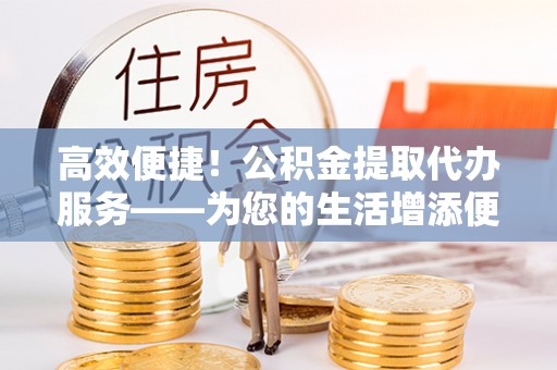 义竹高效便捷！公积金提取代办服务——为您的生活增添便利