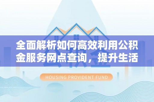 义竹全面解析如何高效利用公积金服务网点查询，提升生活便利性