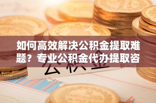 义竹如何高效解决公积金提取难题？专业公积金代办提取咨询服务来助力