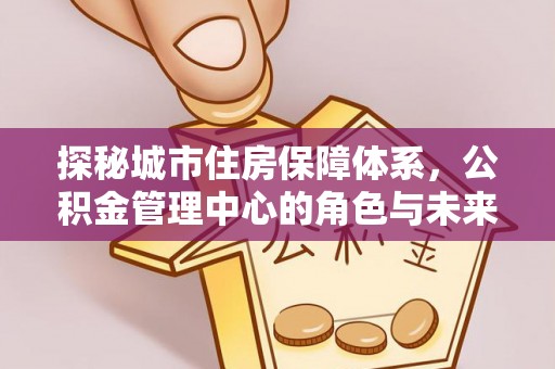 义竹探秘城市住房保障体系，公积金管理中心的角色与未来